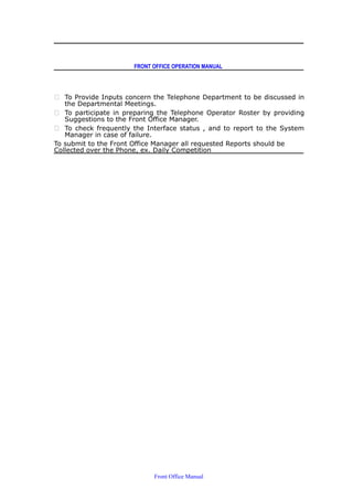 FRONT OFFICE OPERATION MANUAL
 To Provide Inputs concern the Telephone Department to be discussed in
the Departmental Meetings.
 To participate in preparing the Telephone Operator Roster by providing
Suggestions to the Front Office Manager.
 To check frequently the Interface status , and to report to the System
Manager in case of failure.
To submit to the Front Office Manager all requested Reports should be
Collected over the Phone, ex. Daily Competition
Front Office Manual
 