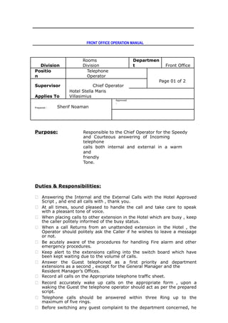 FRONT OFFICE OPERATION MANUAL
Division
Rooms
Division
Departmen
t Front Office
Positio
n
Telephone
Operator
Page 01 of 2
Supervisor Chief Operator
Applies To
Hotel Stella Maris
Villasimius
Prepared : Sherif Noaman
Approved
:
Purpose: Responsible to the Chief Operator for the Speedy
and Courteous answering of Incoming
telephone
calls both internal and external in a warm
and
friendly
Tone.
Duties & Responsibilities:
 Answering the Internal and the External Calls with the Hotel Approved
Script , and end all calls with , thank you.
 At all times, sound pleased to handle the call and take care to speak
with a pleasant tone of voice.
 When placing calls to other extension in the Hotel which are busy , keep
the caller politely informed of the busy status.
 When a call Returns from an unattended extension in the Hotel , the
Operator should politely ask the Caller if he wishes to leave a message
or not.
 Be acutely aware of the procedures for handling Fire alarm and other
emergency procedures.
 Keep alert to the extensions calling into the switch board which have
been kept waiting due to the volume of calls.
 Answer the Guest telephoned as a first priority and department
extensions as a second , except for the General Manager and the
Resident Manager’s Offices.
 Record all calls on the Appropriate telephone traffic sheet.
 Record accurately wake up calls on the appropriate form , upon a
waking the Guest the telephone operator should act as per the prepared
script.
 Telephone calls should be answered within three Ring up to the
maximum of five rings.
 Before switching any guest complaint to the department concerned, he
 