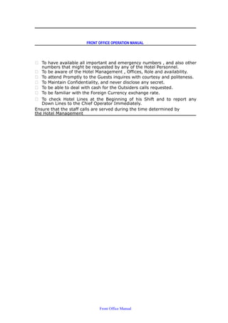 FRONT OFFICE OPERATION MANUAL
 To have available all important and emergency numbers , and also other
numbers that might be requested by any of the Hotel Personnel.
 To be aware of the Hotel Management , Offices, Role and availability.
 To attend Promptly to the Guests inquires with courtesy and politeness.
 To Maintain Confidentiality, and never disclose any secret.
 To be able to deal with cash for the Outsiders calls requested.
 To be familiar with the Foreign Currency exchange rate.
 To check Hotel Lines at the Beginning of his Shift and to report any
Down Lines to the Chief Operator Immediately.
Ensure that the staff calls are served during the time determined by
the Hotel Management
Front Office Manual
 