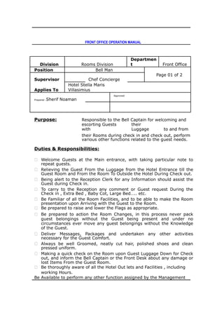 FRONT OFFICE OPERATION MANUAL
Division Rooms Division
Departmen
t Front Office
Position Bell Man
Page 01 of 2
Supervisor Chef Concierge
Applies To
Hotel Stella Maris
Villasimius
Prepared :Sherif Noaman
Approved
Purpose: Responsible to the Bell Captain for welcoming and
escorting Guests
with
their
Luggage to and from
their Rooms during check in and check out, perform
various other functions related to the guest needs.
Duties & Responsibilities:
 Welcome Guests at the Main entrance, with taking particular note to
repeat guests.
 Relieving the Guest From the Luggage from the Hotel Entrance till the
Guest Room and From the Room To Outside the Hotel During Check out.
 Being alert to the Reception Clerk for any Information should assist the
Guest during Check in.
 To carry to the Reception any comment or Guest request During the
Check in , Extra Bed , Baby Cot, Large Bed….. etc.
 Be Familiar of all the Room Facilities, and to be able to make the Room
presentation upon Arriving with the Guest to the Room.
 Be prepared to raise and lower the Flags as appropriate.
 Be prepared to action the Room Changes, in this process never pack
guest belongings without the Guest being present and under no
circumstances ever move any guest belongings without the Knowledge
of the Guest.
 Deliver Messages, Packages and undertaken any other activities
necessary for the Guest Comfort.
 Always be well Groomed, neatly cut hair, polished shoes and clean
pressed uniform.
 Making a quick check on the Room upon Guest Luggage Down for Check
out, and inform the Bell Captain or the Front Desk about any damage or
lost Items From the Guest Room.
 Be thoroughly aware of all the Hotel Out lets and Facilities , including
working Hours.
Be Available to perform any other function assigned by the Management
 