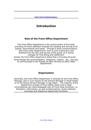 FRONT OFFICE OPERATION MANUAL
Introduction
Role of the Front Office Department
The Front Office Department is the control center of the hotel,
providing 24-hours attention towards the handing and serving of all
guests’ requirements and needs. Through it flows communications
with every other department; from it come instructions and
directions for the care and service of the guest; to it comes
changes for final billing and settlement.
Simply, the Front Office Department Global Role is Providing All guest
Direct Needs like accommodation, Telephone, Cashier …etc., and also
to communicate to the Guests all other services of other Hotel
Department.
Organization
Generally, the Front Office Department is directed by the Front Office
Manager, who in turn reports to the General Manager in Small Hotels
or to the Rooms division Manager in big hotels . The majority of the
department consists of Front Office Clerks who in ideal
circumstances are interchangeable with all Front Desk functions, i.e.
Reception, Information, as well as Reservations, Guest relations,
concierge and Telephone Department functions.
Front Office Manual
 