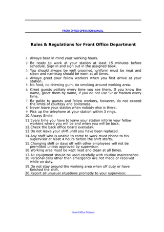 FRONT OFFICE OPERATION MANUAL
Rules & Regulations for Front Office Department
1. Always bear in mind your working hours.
2. Be ready to work at your station at least 15 minutes before
schedule. Sign in and sign out in the assigned book.
3. You should always be well groomed, uniform must be neat and
clean and nametag should be worn at all times.
4. Always greet your fellow workers when you first arrive at your
station.
5. No food, no chewing gum, no smoking around working area.
6. Greet guests politely every time you see them. If you know the
name, greet them by name, if you do not use Sir or Madam every
time.
7. Be polite to guests and fellow workers, however, do not exceed
the limits of courtesy and politeness.
8. Never leave your station when nobody else is there.
9. Pick up the telephone at your station within 3 rings.
10.Always Smile
11.Every time you have to leave your station inform your fellow
workers where you will be and when you will be back.
12.Check the back office board everyday.
13.Do not leave your shift until you have been replaced.
14.Any staff who is unable to come to work must phone to his
supervisor at least 4 hours before the shift starts.
15.Changing shift or days off with other employees will not be
permitted unless approved by supervisor.
16.Working area must be kept neat and clean at all times.
17.All equipment should be used carefully with routine maintenance.
18.Personal calls other than emergency are not made or received
while on duty.
19.Do not stay around the working area when off duty or have
finished the shift.
20.Report all unusual situations promptly to your supervisor.
Front Office Manual
 