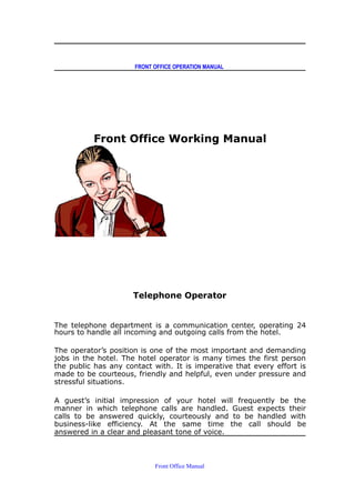 FRONT OFFICE OPERATION MANUAL
Front Office Working Manual
Telephone Operator
The telephone department is a communication center, operating 24
hours to handle all incoming and outgoing calls from the hotel.
The operator’s position is one of the most important and demanding
jobs in the hotel. The hotel operator is many times the first person
the public has any contact with. It is imperative that every effort is
made to be courteous, friendly and helpful, even under pressure and
stressful situations.
A guest’s initial impression of your hotel will frequently be the
manner in which telephone calls are handled. Guest expects their
calls to be answered quickly, courteously and to be handled with
business-like efficiency. At the same time the call should be
answered in a clear and pleasant tone of voice.
Front Office Manual
 