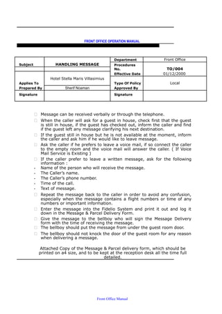 FRONT OFFICE OPERATION MANUAL
F R O N T O F F I C E P O L I C I E S & P R O C E D U R E S & S T A N D A R D S
Subject HANDLING MESSAGE
Department Front Office
Procedures
No. TO/004
Hotel Stella Maris Villasimius
Effective Date 01/12/2000
Applies To Type Of Policy Local
Prepared By Sherif Noaman Approved By
Signature Signature
 Message can be received verbally or through the telephone.
 When the caller will ask for a guest in house, check first that the guest
is still in house, if the guest has checked out, inform the caller and find
if the guest left any message clarifying his next destination.
 If the guest still in house but he is not available at the moment, inform
the caller and ask him if he would like to leave message.
 Ask the caller if he prefers to leave a voice mail, if so connect the caller
to the empty room and the voice mail will answer the caller. ( If Voice
Mail Service is Existing )
 If the caller prefer to leave a written message, ask for the following
information :
- Name of the person who will receive the message.
- The Caller’s name.
- The Caller’s phone number.
- Time of the call.
- Text of message.
 Repeat the message back to the caller in order to avoid any confusion,
especially when the message contains a flight numbers or time of any
numbers or important information.
 Enter the message into the Fidelio System and print it out and log it
down in the Message & Parcel Delivery Form.
 Give the message to the bellboy who will sign the Message Delivery
form with the time of receiving the message.
 The bellboy should put the message from under the guest room door.
 The bellboy should not knock the door of the guest room for any reason
when delivering a message.
Attached Copy of the Message & Parcel delivery form, which should be
printed on a4 size, and to be kept at the reception desk all the time full
detailed.
Front Office Manual
 