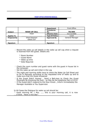 FRONT OFFICE OPERATION MANUAL
F R O N T O F F I C E P O L I C I E S & P R O C E D U R E S & S T A N D A R D S
Department Front Office
Subject WAKE UP CALL
Procedures
No. TO/005
Hotel Effective Date 01/12/2000
Applies To …………………………………………. Type Of Policy Local
Prepared By Sherif Noaman Approved By General Manager
GRDE.CGT ………………………………………
Signature Signature
 Record the wake up call details in the wake up call Log when a request
is received from the guest. Details are:
* Room Number
* Guest Name
* Wake up time
* Date Required
 Check the room number and guest name with the guest in house list in
the computer.
 Set the wake up call and initial in the Log
 The night and morning shifts have to check the Wake Up Call Sheet and
to Do It Manually according to the requested time of wake up and to
make sure that the Guest Answered
 If the Guest Didn’t Answer , Send a Bell-man to Check the Guest
Physically By Knocking the Door , so May be the telephone Set is O.O.O
 If the Guest didn’t respond to the Door Knock , Inform Immediately the
Manager Available or You Supervisor.
In All Cases the Dialogue for wake up call should be:
“ Good morning Mr. / Mrs. ..... this is your morning call, it is now
....o’clock. Have a nice day”.
Front Office Manual
 