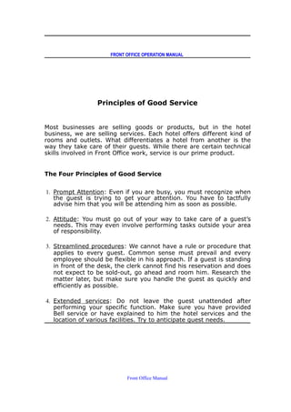FRONT OFFICE OPERATION MANUAL
Principles of Good Service
Most businesses are selling goods or products, but in the hotel
business, we are selling services. Each hotel offers different kind of
rooms and outlets. What differentiates a hotel from another is the
way they take care of their guests. While there are certain technical
skills involved in Front Office work, service is our prime product.
The Four Principles of Good Service
1. Prompt Attention: Even if you are busy, you must recognize when
the guest is trying to get your attention. You have to tactfully
advise him that you will be attending him as soon as possible.
2. Attitude: You must go out of your way to take care of a guest’s
needs. This may even involve performing tasks outside your area
of responsibility.
3. Streamlined procedures: We cannot have a rule or procedure that
applies to every guest. Common sense must prevail and every
employee should be flexible in his approach. If a guest is standing
in front of the desk, the clerk cannot find his reservation and does
not expect to be sold-out, go ahead and room him. Research the
matter later, but make sure you handle the guest as quickly and
efficiently as possible.
4. Extended services: Do not leave the guest unattended after
performing your specific function. Make sure you have provided
Bell service or have explained to him the hotel services and the
location of various facilities. Try to anticipate guest needs.
Front Office Manual
 