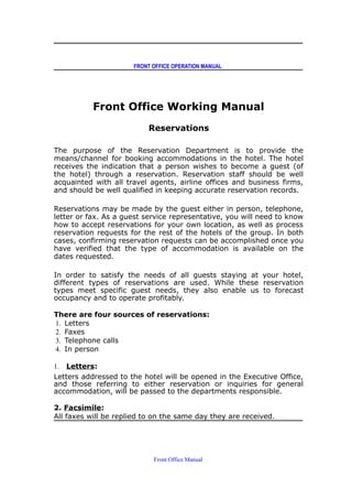 FRONT OFFICE OPERATION MANUAL
Front Office Working Manual
Reservations
The purpose of the Reservation Department is to provide the
means/channel for booking accommodations in the hotel. The hotel
receives the indication that a person wishes to become a guest (of
the hotel) through a reservation. Reservation staff should be well
acquainted with all travel agents, airline offices and business firms,
and should be well qualified in keeping accurate reservation records.
Reservations may be made by the guest either in person, telephone,
letter or fax. As a guest service representative, you will need to know
how to accept reservations for your own location, as well as process
reservation requests for the rest of the hotels of the group. In both
cases, confirming reservation requests can be accomplished once you
have verified that the type of accommodation is available on the
dates requested.
In order to satisfy the needs of all guests staying at your hotel,
different types of reservations are used. While these reservation
types meet specific guest needs, they also enable us to forecast
occupancy and to operate profitably.
There are four sources of reservations:
1. Letters
2. Faxes
3. Telephone calls
4. In person
1. Letters:
Letters addressed to the hotel will be opened in the Executive Office,
and those referring to either reservation or inquiries for general
accommodation, will be passed to the departments responsible.
2. Facsimile:
All faxes will be replied to on the same day they are received.
Front Office Manual
 