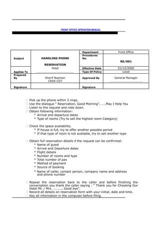 FRONT OFFICE OPERATION MANUAL
F R O N T O F F I C E P O L I C I E S & P R O C E D U R E S & S T A N D A R D S
Department Front Office
Subject HANDLING PHONE
Procedures
No.
RE/001
RESERVATION
Hotel Effective Date 01/12/2000
Applies To …………………………………………… Type Of Policy Local
Prepared
By Sherif Noaman Approved By General Manager
CRDE.CGT ……………………………………..
Signature Signature
 Pick up the phone within 3 rings.
 Use the dialogue “ Reservation, Good Morning”……..May I Help You
 Listen to the request and note down.
 Obtain following information:
* Arrival and departure dates
* Type of rooms (Try to sell the highest room Category)
 Check the space availability.
* If house is full, try to offer another possible period
* If that type of room is not available, try to sell another type
 Obtain full reservation details if the request can be confirmed:
* Name of guest
* Arrival and Departure dates
* Flight details
* Number of rooms and type
* Total number of pax
* Method of payment
* Source of booking
* Name of caller, contact person, company name and address
and phone number
 Repeat the reservation back to the caller and before finishing the
conversation you thank the caller saying : “ Thank you for Choosing Our
Hotel Mr. / Mrs. ........, Good bye”.
 Record all details on reservation form with your initial, date and time.
 Key all information in the computer before filing.
 