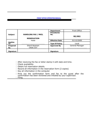 FRONT OFFICE OPERATION MANUAL
F R O N T O F F I C E P O L I C I E S & P R O C E D U R E S & S T A N D A R D S
Department Front Office
Subject HANDLING FAX / MAIL
Procedures
No.
RE/002
RESERVATION
Hotel Effective Date 01/12/2000
Applies
To ……………………………………………. Type Of Policy Local
Prepared Sherif Noaman Approved By General Manager
By CRDE.CGT ………………………………………
Signature Signature
 After receiving the fax or letter stamp it with date and time.
 Check availability
 Obtain full reservation details.
 Record all information in the reservation form (2 copies)
 Key all information in the computer
 Print out the confirmation form and fax to the guest after the
confirmation has been reviewed and initialed by your supervisor.
 Filing
 