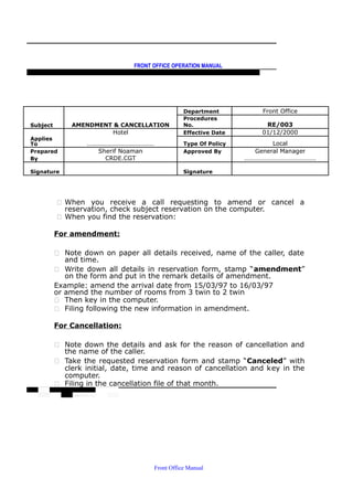 FRONT OFFICE OPERATION MANUAL
F R O N T O F F I C E P O L I C I E S & P R O C E D U R E S & S T A N D A R D S
Department Front Office
Subject AMENDMENT & CANCELLATION
Procedures
No. RE/003
Hotel Effective Date 01/12/2000
Applies
To …………………………………… Type Of Policy Local
Prepared Sherif Noaman Approved By General Manager
By CRDE.CGT ………………………………………
Signature Signature
 When you receive a call requesting to amend or cancel a
reservation, check subject reservation on the computer.
 When you find the reservation:
For amendment:
 Note down on paper all details received, name of the caller, date
and time.
 Write down all details in reservation form, stamp “amendment”
on the form and put in the remark details of amendment.
Example: amend the arrival date from 15/03/97 to 16/03/97
or amend the number of rooms from 3 twin to 2 twin
 Then key in the computer.
 Filing following the new information in amendment.
For Cancellation:
 Note down the details and ask for the reason of cancellation and
the name of the caller.
 Take the requested reservation form and stamp “Canceled” with
clerk initial, date, time and reason of cancellation and key in the
computer.
 Filing in the cancellation file of that month.
Front Office Manual
 