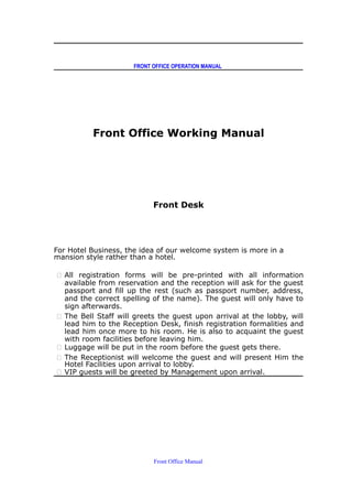 FRONT OFFICE OPERATION MANUAL
Front Office Working Manual
Front Desk
For Hotel Business, the idea of our welcome system is more in a
mansion style rather than a hotel.
 All registration forms will be pre-printed with all information
available from reservation and the reception will ask for the guest
passport and fill up the rest (such as passport number, address,
and the correct spelling of the name). The guest will only have to
sign afterwards.
 The Bell Staff will greets the guest upon arrival at the lobby, will
lead him to the Reception Desk, finish registration formalities and
lead him once more to his room. He is also to acquaint the guest
with room facilities before leaving him.
 Luggage will be put in the room before the guest gets there.
 The Receptionist will welcome the guest and will present Him the
Hotel Facilities upon arrival to lobby.
 VIP guests will be greeted by Management upon arrival.
Front Office Manual
 