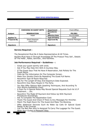 FRONT OFFICE OPERATION MANUAL
F R O N T O F F I C E P O L I C I E S & P R O C E D U R E S & S T A N D A R D S
CHECKING IN GUEST WITH Department Front Office
Subject RESERVATION
Procedures
No. FD/001
Hotel Effective Date 01/12/2000
Applies To …………………………………… Type Of Policy Local
Prepared By Sherif Noaman Approved By General Manager
CRDE.CGT ………………………………………..
Signature Signature
Service Required :
The Receptionist Must Be A Sales Representative At All Times.
He/She Must Have A Through Knowledge Of The Product They Sell , Details
Of The Hotel , Rates, Services , And Facilities.
Job Performance Required – Guidelines - :
 Great your guest warmly with smile.
 Ask If You May Help Him With A Courtesy Way.
 If The Guest Says That He Have A Reservation, Ask Politely for The
Guest Name.
 Calls-Up The Information On The Computer Screen.
 Make Your Double Check By Repeating The Guest Full Name.
 Reconfirm Type Of Room Required.
 Ask For The Length Of Stay And Departure Date Expected.
 Reconfirm How Many People In The Party.
 You May Offer Options With Upselling Techniques, And According To
Your Rooms Availability Chart.
 A Scan For A Special Notes May Reveal Special Requests Such As V.I.P
Treatment…….Etc.
 Reconfirm The Mode Of Payment And Follow Up With Payment
Procedures Accordingly.
 Ask To Complete The Registration Card.
 Thank The Guest And Check If There Is Any Messages For Him/Her.
 Match The Right Room For The Guest And Make The Blocking.
 Offer Additional Services Such As Wake Up Calls Or Special Guest
Needs To Be Covered.
 Call The Bell Man Who Is Assigned To Carry The Luggage For The Guest.
 Wish Your Guest A Pleasant Stay.
Front Office Manual
 