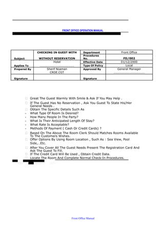 FRONT OFFICE OPERATION MANUAL
F R O N T O F F I C E P O L I C I E S & P R O C E D U R E S & S T A N D A R D S
CHECKING IN GUEST WITH Department Front Office
Subject WITHOUT RESERVATION
Procedures
No. FD/002
Hotel Effective Date 01/12/2000
Applies To ………………………………………. Type Of Policy Local
Prepared By Sherif Noaman Approved By General Manager
CRDE.CGT ……………………………………
Signature Signature
 Great The Guest Warmly With Smile & Ask If You May Help .
 If The Guest Has No Reservation , Ask You Guest To State His/Her
General Needs .
 Obtain The Specific Details Such As
- What Type Of Room Is Desired?
- How Many People In The Party?
- What Is Their Anticipated Length Of Stay?
- What Rate Is Acceptable?
- Methods Of Payment ( Cash Or Credit Cards) ?
 Based On The Above The Room Clerk Should Matches Rooms Available
To The Customers Wishes.
 Offer Options By Using Room Location , Such As : Sea View, Pool
Side,…Etc.
 After You Cover All The Guest Needs Present The Registration Card And
Ask The Guest To Fill.
 If The Credit Card Will Be Used , Obtain Credit Data.
 Locate The Room And Complete Normal Check-In Procedures.
Front Office Manual
 