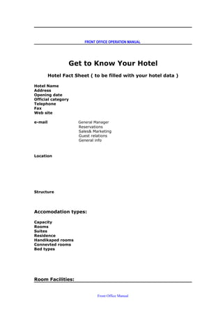 FRONT OFFICE OPERATION MANUAL
Get to Know Your Hotel
Hotel Fact Sheet ( to be filled with your hotel data )
Hotel Name
Address
Opening date
Official category
Telephone
Fax
Web site
e-mail General Manager
Reservations
Sales& Marketing
Guest relations
General info
Location
Structure
Accomodation types:
Capacity
Rooms
Suites
Residence
Handikaped rooms
Connevted rooms
Bed types
Room Facilities:
Front Office Manual
 