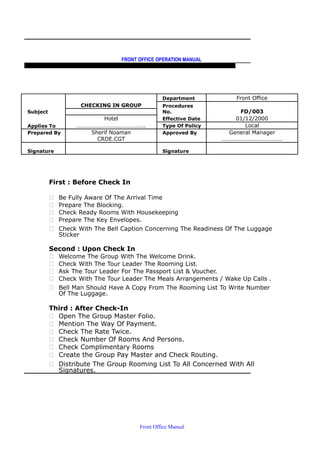 FRONT OFFICE OPERATION MANUAL
F R O N T O F F I C E P O L I C I E S & P R O C E D U R E S & S T A N D A R D S
CHECKING IN GROUP
Department Front Office
Subject
Procedures
No. FD/003
Hotel Effective Date 01/12/2000
Applies To ……………………………………….. Type Of Policy Local
Prepared By Sherif Noaman Approved By General Manager
CRDE.CGT ……………………………………
Signature Signature
First : Before Check In
 Be Fully Aware Of The Arrival Time
 Prepare The Blocking.
 Check Ready Rooms With Housekeeping
 Prepare The Key Envelopes.
 Check With The Bell Caption Concerning The Readiness Of The Luggage
Sticker
Second : Upon Check In
 Welcome The Group With The Welcome Drink.
 Check With The Tour Leader The Rooming List.
 Ask The Tour Leader For The Passport List & Voucher.
 Check With The Tour Leader The Meals Arrangements / Wake Up Calls .
 Bell Man Should Have A Copy From The Rooming List To Write Number
Of The Luggage.
Third : After Check-In
 Open The Group Master Folio.
 Mention The Way Of Payment.
 Check The Rate Twice.
 Check Number Of Rooms And Persons.
 Check Complimentary Rooms
 Create the Group Pay Master and Check Routing.
 Distribute The Group Rooming List To All Concerned With All
Signatures.
Front Office Manual
 