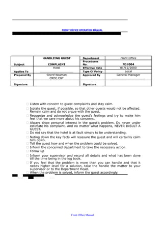 FRONT OFFICE OPERATION MANUAL
F R O N T O F F I C E P O L I C I E S & P R O C E D U R E S & S T A N D A R D S
HANDLIING GUEST Department Front Office
Subject COMPLAINT
Procedures
No. FD/004
Hotel Effective Date 01/12/2000
Applies To ……………………………………… Type Of Policy Local
Prepared By Sherif Noaman Approved By General Manager
CRDE.CGT ……………………………………..
Signature Signature
 Listen with concern to guest complaints and stay calm.
 Isolate the guest, if possible, so that other guests would not be affected.
Remain calm and do not argue with the guest.
 Recognize and acknowledge the guest’s feelings and try to make him
feel that we care more about his concerns.
 Always show personal interest in the guest’s problem. Do never under
estimate his complaint. And no matter what happens, NEVER INSULT A
GUEST.
 Do not say that the hotel is at fault simply to be understanding.
 Noting down the key facts will reassure the guest and will certainly calm
him down.
 Tell the guest how and when the problem could be solved.
 Inform the concerned department to take the necessary action.
 Follow up
 Inform your supervisor and record all details and what has been done
till the time being in the log book.
 If you feel that the problem is more than you can handle and that it
needs higher level for a solution, take the handle the matter to your
supervisor or to the Department Head.
 When the problem is solved, inform the guest accordingly.
Front Office Manual
 