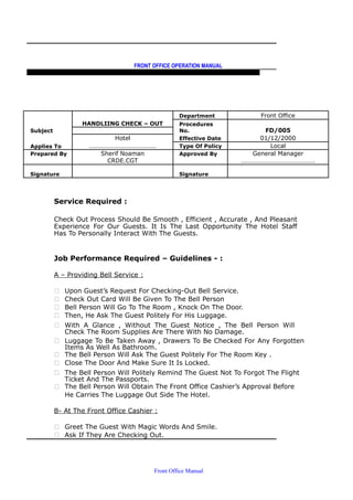 FRONT OFFICE OPERATION MANUAL
F R O N T O F F I C E P O L I C I E S & P R O C E D U R E S & S T A N D A R D S
HANDLIING CHECK – OUT
Department Front Office
Subject
Procedures
No. FD/005
Hotel Effective Date 01/12/2000
Applies To …………………………………… Type Of Policy Local
Prepared By Sherif Noaman Approved By General Manager
CRDE.CGT ……………………………………….
Signature Signature
Service Required :
Check Out Process Should Be Smooth , Efficient , Accurate , And Pleasant
Experience For Our Guests. It Is The Last Opportunity The Hotel Staff
Has To Personally Interact With The Guests.
Job Performance Required – Guidelines - :
A – Providing Bell Service :
 Upon Guest’s Request For Checking-Out Bell Service.
 Check Out Card Will Be Given To The Bell Person
 Bell Person Will Go To The Room , Knock On The Door.
 Then, He Ask The Guest Politely For His Luggage.
 With A Glance , Without The Guest Notice , The Bell Person Will
Check The Room Supplies Are There With No Damage.
 Luggage To Be Taken Away , Drawers To Be Checked For Any Forgotten
Items As Well As Bathroom.
 The Bell Person Will Ask The Guest Politely For The Room Key .
 Close The Door And Make Sure It Is Locked.
 The Bell Person Will Politely Remind The Guest Not To Forgot The Flight
Ticket And The Passports.
 The Bell Person Will Obtain The Front Office Cashier’s Approval Before
He Carries The Luggage Out Side The Hotel.
B- At The Front Office Cashier :
 Greet The Guest With Magic Words And Smile.
 Ask If They Are Checking Out.
Front Office Manual
 