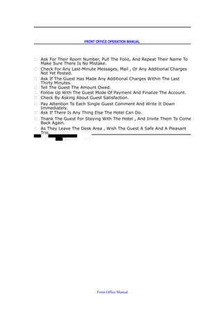 FRONT OFFICE OPERATION MANUAL
 Ask For Their Room Number, Pull The Folio, And Repeat Their Name To
Make Sure There Is No Mistake.
 Check For Any Last-Minute Messages, Mail , Or Any Additional Charges
Not Yet Posted.
 Ask If The Guest Has Made Any Additional Charges Within The Last
Thirty Minutes.
 Tell The Guest The Amount Owed.
 Follow Up With The Guest Mode Of Payment And Finalize The Account.
 Check By Asking About Guest Satisfaction.
 Pay Attention To Each Single Guest Comment And Write It Down
Immediately.
 Ask If There Is Any Thing Else The Hotel Can Do.
 Thank The Guest For Staying With The Hotel , And Invite Them To Come
Back Again.
 As They Leave The Desk Area , Wish The Guest A Safe And A Pleasant
Trip.
Front Office Manual
 