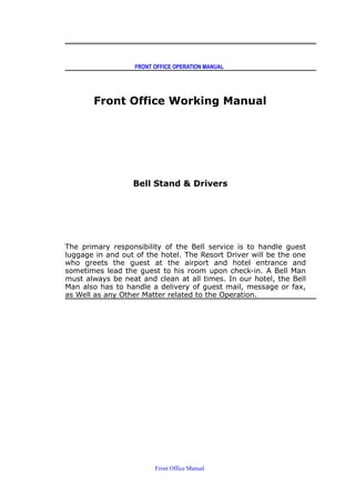 FRONT OFFICE OPERATION MANUAL
Front Office Working Manual
Bell Stand & Drivers
The primary responsibility of the Bell service is to handle guest
luggage in and out of the hotel. The Resort Driver will be the one
who greets the guest at the airport and hotel entrance and
sometimes lead the guest to his room upon check-in. A Bell Man
must always be neat and clean at all times. In our hotel, the Bell
Man also has to handle a delivery of guest mail, message or fax,
as Well as any Other Matter related to the Operation.
Front Office Manual
 