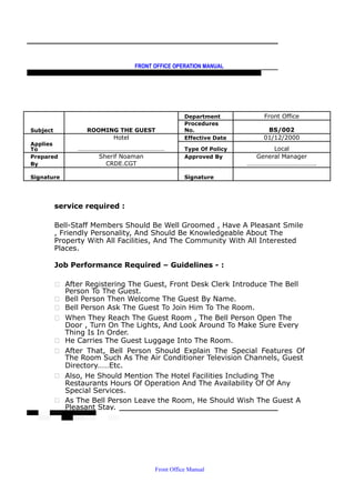 FRONT OFFICE OPERATION MANUAL
F R O N T O F F I C E P O L I C I E S & P R O C E D U R E S & S T A N D A R D S
Department Front Office
Subject ROOMING THE GUEST
Procedures
No. BS/002
Hotel Effective Date 01/12/2000
Applies
To ……………………………………………… Type Of Policy Local
Prepared Sherif Noaman Approved By General Manager
By CRDE.CGT …………………………………….
Signature Signature
service required :
Bell-Staff Members Should Be Well Groomed , Have A Pleasant Smile
, Friendly Personality, And Should Be Knowledgeable About The
Property With All Facilities, And The Community With All Interested
Places.
Job Performance Required – Guidelines - :
 After Registering The Guest, Front Desk Clerk Introduce The Bell
Person To The Guest.
 Bell Person Then Welcome The Guest By Name.
 Bell Person Ask The Guest To Join Him To The Room.
 When They Reach The Guest Room , The Bell Person Open The
Door , Turn On The Lights, And Look Around To Make Sure Every
Thing Is In Order.
 He Carries The Guest Luggage Into The Room.
 After That, Bell Person Should Explain The Special Features Of
The Room Such As The Air Conditioner Television Channels, Guest
Directory……Etc.
 Also, He Should Mention The Hotel Facilities Including The
Restaurants Hours Of Operation And The Availability Of Of Any
Special Services.
 As The Bell Person Leave the Room, He Should Wish The Guest A
Pleasant Stay.
Front Office Manual
 