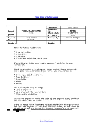 FRONT OFFICE OPERATION MANUAL
F R O N T O F F I C E P O L I C I E S & P R O C E D U R E S & S T A N D A R D S
Department Front Office
Subject VEHICLE MAINTENANCE
Procedures
No. BS/003
Hotel Effective Date 01/12/2000
Applies
To ………………………………………….. Type Of Policy Local
Prepared Sherif Noaman Approved By General Manager
By CRDE.CGT ……………………………………
Signature Signature
THE Hotel Vehicle Must Include:
* 1 fire extinguisher
* 1 first aid kit
* 1 trash can
* 1 tissue box holder with tissue paper
If something is missing, report to the Assistant Front Office Manager
immediately.
Check the condition of vehicles which should be clean, inside and outside,
and in good working condition. Every morning you should check for:
* Signal lights both front and rear
* Tires Condition
* Brake lights
* Mirror
* Brakes
Check the engine every morning:
* Level of engine oil
* Level of water in the reservoir tank
* Water for the wind shield
Change the engine oil, filters and clean up the engineer every 5,000 km
and keep record with full details.
If the car needs repair, inform the Assistant Front Office Manager who will
ask the Chief Engineer to check first and if he agrees, the car should be
sent to the garage. This is to be processed by the Driver and his supervisor.
Front Office Manual
 