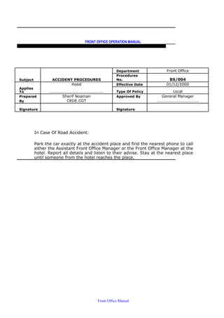FRONT OFFICE OPERATION MANUAL
F R O N T O F F I C E P O L I C I E S & P R O C E D U R E S & S T A N D A R D S
Department Front Office
Subject ACCIDENT PROCEDURES
Procedures
No. BS/004
Hotel Effective Date 01/12/2000
Applies
To …………………………………………….. Type Of Policy Local
Prepared Sherif Noaman Approved By General Manager
By CRDE.CGT …………………………………..
Signature Signature
In Case Of Road Accident:
Park the car exactly at the accident place and find the nearest phone to call
either the Assistant Front Office Manager or the Front Office Manager at the
hotel. Report all details and listen to their advise. Stay at the nearest place
until someone from the hotel reaches the place.
Front Office Manual
 