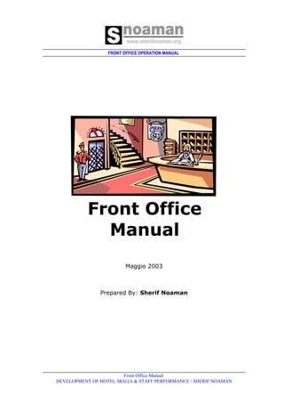 FRONT OFFICE OPERATION MANUAL
Front Office Manual
DEVELOPMENT OF HOTEL SKILLS & STAFF PERFORMANCE / SHERIF NOAMAN
Front Office
Manual
‫‏‬Maggio 2003
Prepared By: Sherif Noaman
 