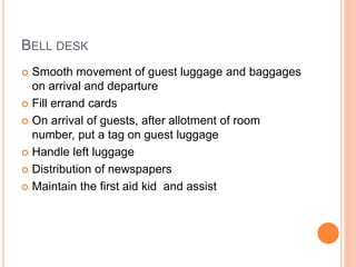 BELL DESK
 Smooth movement of guest luggage and baggages
on arrival and departure
 Fill errand cards
 On arrival of guests, after allotment of room
number, put a tag on guest luggage
 Handle left luggage
 Distribution of newspapers
 Maintain the first aid kid and assist
 