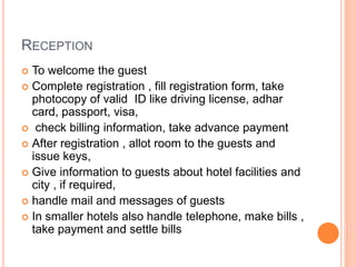 RECEPTION
 To welcome the guest
 Complete registration , fill registration form, take
photocopy of valid ID like driving license, adhar
card, passport, visa,
 check billing information, take advance payment
 After registration , allot room to the guests and
issue keys,
 Give information to guests about hotel facilities and
city , if required,
 handle mail and messages of guests
 In smaller hotels also handle telephone, make bills ,
take payment and settle bills
 