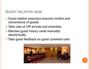 GUEST RELATION DESK
 Guest relation executive ensures comfort and
convenience of guests
 Take care of VIP arrivals and amenities
 Maintain guest history cards manually/
electronically
 Take guest feedback on guest comment card
 