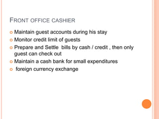 FRONT OFFICE CASHIER
 Maintain guest accounts during his stay
 Monitor credit limit of guests
 Prepare and Settle bills by cash / credit , then only
guest can check out
 Maintain a cash bank for small expenditures
 foreign currency exchange
 