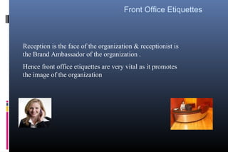 Reception is the face of the organization & receptionist is
the Brand Ambassador of the organization .
Hence front office etiquettes are very vital as it promotes
the image of the organization
Front Office Etiquettes
 