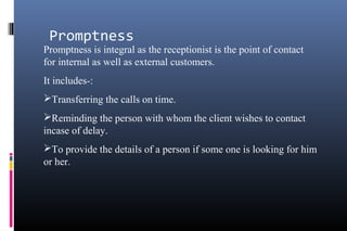 Promptness
Promptness is integral as the receptionist is the point of contact
for internal as well as external customers.
It includes-:
Transferring the calls on time.
Reminding the person with whom the client wishes to contact
incase of delay.
To provide the details of a person if some one is looking for him
or her.
 