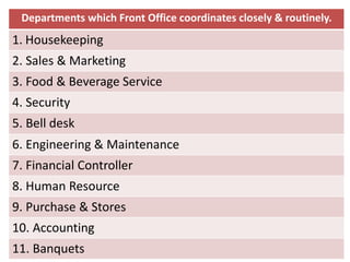 Departments which Front Office coordinates closely & routinely.
1. Housekeeping
2. Sales & Marketing
3. Food & Beverage Service
4. Security
5. Bell desk
6. Engineering & Maintenance
7. Financial Controller
8. Human Resource
9. Purchase & Stores
10. Accounting
11. Banquets
 