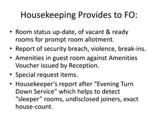 Housekeeping Provides to FO:
• Room status up-date, of vacant & ready
rooms for prompt room allotment.
• Report of security breach, violence, break-ins.
• Amenities in guest room against Amenities
Voucher issued by Reception.
• Special request items.
• Housekeeper’s report after “Evening Turn
Down Service” which helps to detect
“sleeper” rooms, undisclosed joiners, exact
house-count.
 