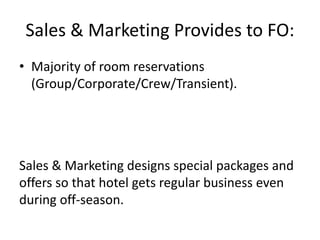 Sales & Marketing Provides to FO:
• Majority of room reservations
(Group/Corporate/Crew/Transient).
Sales & Marketing designs special packages and
offers so that hotel gets regular business even
during off-season.
 