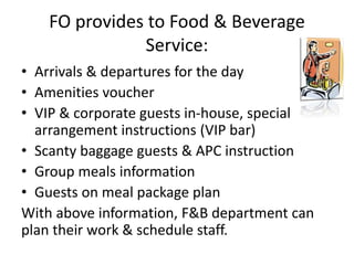 FO provides to Food & Beverage
Service:
• Arrivals & departures for the day
• Amenities voucher
• VIP & corporate guests in-house, special
arrangement instructions (VIP bar)
• Scanty baggage guests & APC instruction
• Group meals information
• Guests on meal package plan
With above information, F&B department can
plan their work & schedule staff.
 