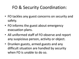 FO & Security Coordination:
• FO tackles any guest concerns on security and
safety.
• FO informs the guest about emergency
evacuation plans.
• All uniformed staff of FO observe and report
any suspicious person, activity or object.
• Drunken guests, armed guests and any
difficult situation are handled by security
when FO is unable to do so.
 