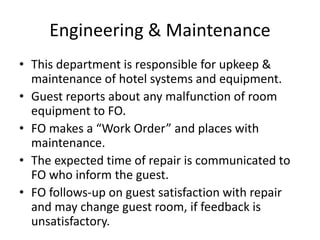 Engineering & Maintenance
• This department is responsible for upkeep &
maintenance of hotel systems and equipment.
• Guest reports about any malfunction of room
equipment to FO.
• FO makes a “Work Order” and places with
maintenance.
• The expected time of repair is communicated to
FO who inform the guest.
• FO follows-up on guest satisfaction with repair
and may change guest room, if feedback is
unsatisfactory.
 