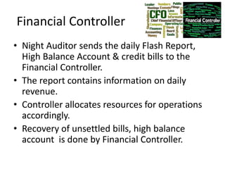 Financial Controller
• Night Auditor sends the daily Flash Report,
High Balance Account & credit bills to the
Financial Controller.
• The report contains information on daily
revenue.
• Controller allocates resources for operations
accordingly.
• Recovery of unsettled bills, high balance
account is done by Financial Controller.
 