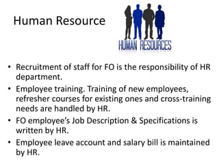 Human Resource
• Recruitment of staff for FO is the responsibility of HR
department.
• Employee training. Training of new employees,
refresher courses for existing ones and cross-training
needs are handled by HR.
• FO employee’s Job Description & Specifications is
written by HR.
• Employee leave account and salary bill is maintained
by HR.
 