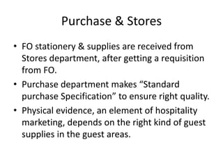 Purchase & Stores
• FO stationery & supplies are received from
Stores department, after getting a requisition
from FO.
• Purchase department makes “Standard
purchase Specification” to ensure right quality.
• Physical evidence, an element of hospitality
marketing, depends on the right kind of guest
supplies in the guest areas.
 