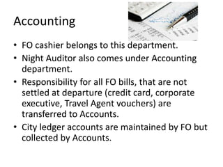 Accounting
• FO cashier belongs to this department.
• Night Auditor also comes under Accounting
department.
• Responsibility for all FO bills, that are not
settled at departure (credit card, corporate
executive, Travel Agent vouchers) are
transferred to Accounts.
• City ledger accounts are maintained by FO but
collected by Accounts.
 