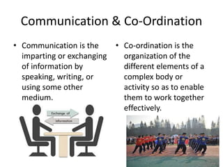 Communication & Co-Ordination
• Communication is the
imparting or exchanging
of information by
speaking, writing, or
using some other
medium.
• Co-ordination is the
organization of the
different elements of a
complex body or
activity so as to enable
them to work together
effectively.
 