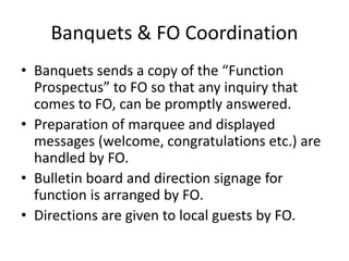 Banquets & FO Coordination
• Banquets sends a copy of the “Function
Prospectus” to FO so that any inquiry that
comes to FO, can be promptly answered.
• Preparation of marquee and displayed
messages (welcome, congratulations etc.) are
handled by FO.
• Bulletin board and direction signage for
function is arranged by FO.
• Directions are given to local guests by FO.
 