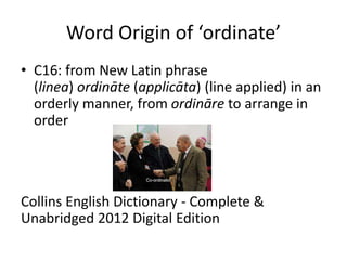 Word Origin of ‘ordinate’
• C16: from New Latin phrase
(linea) ordināte (applicāta) (line applied) in an
orderly manner, from ordināre to arrange in
order
Collins English Dictionary - Complete &
Unabridged 2012 Digital Edition
 