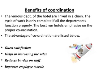 Benefits of coordination
• The various dept. of the hotel are linked in a chain. The
cycle of work is only complete if all the departments
function properly. The best run hotels emphasise on the
proper co-ordination.
• The advantage of co-ordination are listed below.
• Guest satisfaction
• Helps in increasing the sales
• Reduces burden on staff
• Improves employee morale
 