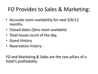 FO Provides to Sales & Marketing:
• Accurate room availability for next 3/6/12
months.
• Closed dates (Zero room available)
• Total house count of the day.
• Guest History
• Reservation history
FO and Marketing & Sales are the two pillars of a
hotel’s profitability.
 