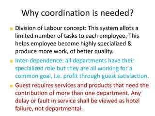 Why coordination is needed?
Division of Labour concept: This system allots a
limited number of tasks to each employee. This
helps employee become highly specialized &
produce more work, of better quality.
Inter-dependence: all departments have their
specialized role but they are all working for a
common goal, i.e. profit through guest satisfaction.
Guest requires services and products that need the
contribution of more than one department. Any
delay or fault in service shall be viewed as hotel
failure, not departmental.
 