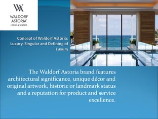 The Waldorf Astoria brand features architectural significance, unique décor and original artwork, historic or landmark status and a reputation for product and service excellence. 